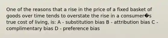 One of the reasons that a rise in the price of a fixed basket of goods over time tends to overstate the rise in a consumer�s true cost of living, is: A - substitution bias B - attribution bias C - complimentary bias D - preference bias