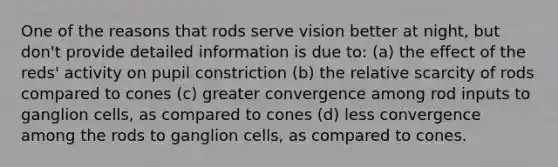 One of the reasons that rods serve vision better at night, but don't provide detailed information is due to: (a) the effect of the reds' activity on pupil constriction (b) the relative scarcity of rods compared to cones (c) greater convergence among rod inputs to ganglion cells, as compared to cones (d) less convergence among the rods to ganglion cells, as compared to cones.