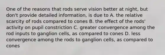 One of the reasons that rods serve vision better at night, but don't provide detailed information, is due to A. the relative scarcity of rods compared to cones B. the effect of the rods' activity on pupil constriction C. greater convergence among the rod inputs to ganglion cells, as compared to cones D. less convergence among the rods to ganglion cells, as compared to cones