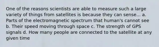 One of the reasons scientists are able to measure such a large variety of things from satellites is because they can sense... a. Parts of the electromagnetic spectrum that human's cannot see b. Their speed moving through space c. The strength of GPS signals d. How many people are connected to the satellite at any given time