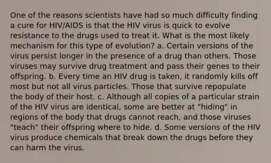 One of the reasons scientists have had so much difficulty finding a cure for HIV/AIDS is that the HIV virus is quick to evolve resistance to the drugs used to treat it. What is the most likely mechanism for this type of evolution? a. Certain versions of the virus persist longer in the presence of a drug than others. Those viruses may survive drug treatment and pass their genes to their offspring. b. Every time an HIV drug is taken, it randomly kills off most but not all virus particles. Those that survive repopulate the body of their host. c. Although all copies of a particular strain of the HIV virus are identical, some are better at "hiding" in regions of the body that drugs cannot reach, and those viruses "teach" their offspring where to hide. d. Some versions of the HIV virus produce chemicals that break down the drugs before they can harm the virus.