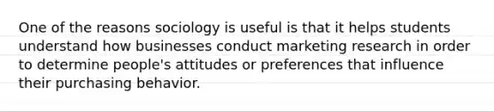 One of the reasons sociology is useful is that it helps students understand how businesses conduct marketing research in order to determine people's attitudes or preferences that influence their purchasing behavior.