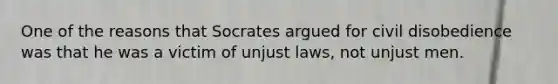 One of the reasons that Socrates argued for civil disobedience was that he was a victim of unjust laws, not unjust men.