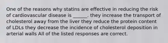 One of the reasons why statins are effective in reducing the risk of cardiovascular disease is ______. they increase the transport of cholesterol away from the liver they reduce the protein content of LDLs they decrease the incidence of cholesterol deposition in arterial walls All of the listed responses are correct.