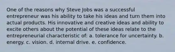 One of the reasons why Steve Jobs was a successful entrepreneur was his ability to take his ideas and turn them into actual products. His innovative and creative ideas and ability to excite others about the potential of these ideas relate to the entrepreneurial characteristic of: a. tolerance for uncertainty. b. energy. c. vision. d. internal drive. e. confidence.