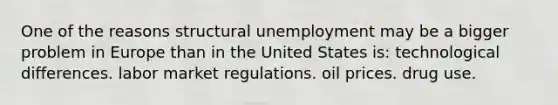 One of the reasons structural unemployment may be a bigger problem in Europe than in the United States is: technological differences. labor market regulations. oil prices. drug use.