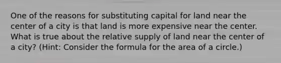 One of the reasons for substituting capital for land near the center of a city is that land is more expensive near the center. What is true about the relative supply of land near the center of a​ city? ​(​Hint: Consider the formula for the area of a​ circle.)