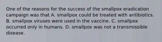 One of the reasons for the success of the smallpox eradication campaign was that A. smallpox could be treated with antibiotics. B. smallpox viruses were used in the vaccine. C. smallpox occurred only in humans. D. smallpox was not a transmissible disease.