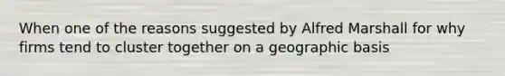 When one of the reasons suggested by Alfred Marshall for why firms tend to cluster together on a geographic basis