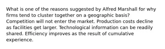 What is one of the reasons suggested by Alfred Marshall for why firms tend to cluster together on a geographic basis? Competition will not enter the market. Production costs decline as facilities get larger. Technological information can be readily shared. Efficiency improves as the result of cumulative experience.