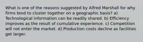 What is one of the reasons suggested by Alfred Marshall for why firms tend to cluster together on a geographic basis? a) Technological information can be readily shared. b) Efficiency improves as the result of cumulative experience. c) Competition will not enter the market. d) Production costs decline as facilities get larger.