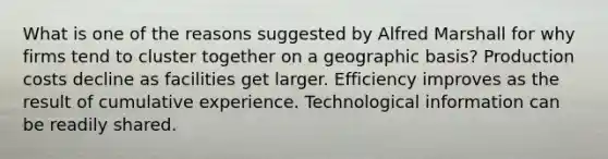 What is one of the reasons suggested by Alfred Marshall for why firms tend to cluster together on a geographic basis? Production costs decline as facilities get larger. Efficiency improves as the result of cumulative experience. Technological information can be readily shared.