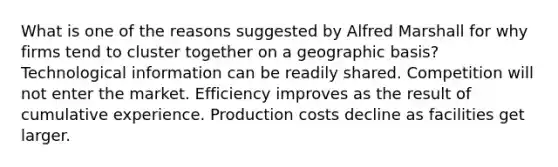 What is one of the reasons suggested by Alfred Marshall for why firms tend to cluster together on a geographic basis? Technological information can be readily shared. Competition will not enter the market. Efficiency improves as the result of cumulative experience. Production costs decline as facilities get larger.