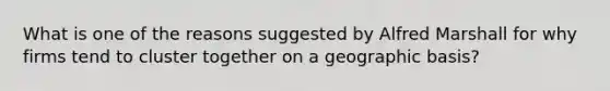 What is one of the reasons suggested by Alfred Marshall for why firms tend to cluster together on a geographic basis?