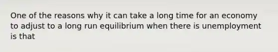 One of the reasons why it can take a long time for an economy to adjust to a long run equilibrium when there is unemployment is that