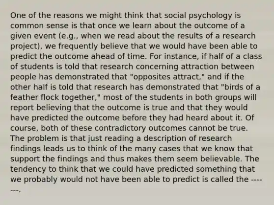 One of the reasons we might think that social psychology is common sense is that once we learn about the outcome of a given event (e.g., when we read about the results of a research project), we frequently believe that we would have been able to predict the outcome ahead of time. For instance, if half of a class of students is told that research concerning attraction between people has demonstrated that "opposites attract," and if the other half is told that research has demonstrated that "birds of a feather flock together," most of the students in both groups will report believing that the outcome is true and that they would have predicted the outcome before they had heard about it. Of course, both of these contradictory outcomes cannot be true. The problem is that just reading a description of research findings leads us to think of the many cases that we know that support the findings and thus makes them seem believable. The tendency to think that we could have predicted something that we probably would not have been able to predict is called the -------.