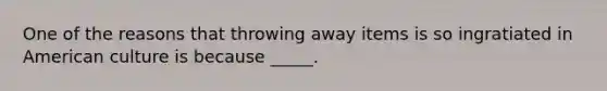 One of the reasons that throwing away items is so ingratiated in American culture is because _____.