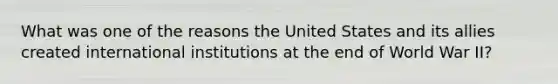 What was one of the reasons the United States and its allies created international institutions at the end of World War II?