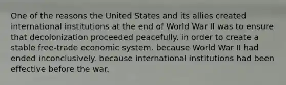 One of the reasons the United States and its allies created international institutions at the end of World War II was to ensure that decolonization proceeded peacefully. in order to create a stable free-trade economic system. because World War II had ended inconclusively. because international institutions had been effective before the war.