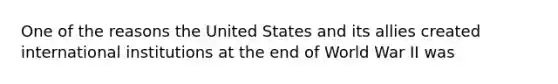 One of the reasons the United States and its allies created international institutions at the end of World War II was