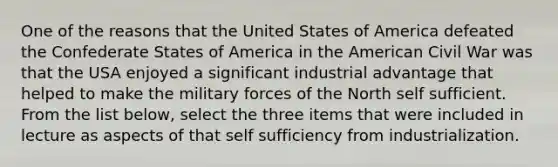 One of the reasons that the United States of America defeated the Confederate States of America in the American Civil War was that the USA enjoyed a significant industrial advantage that helped to make the military forces of the North self sufficient. From the list below, select the three items that were included in lecture as aspects of that self sufficiency from industrialization.