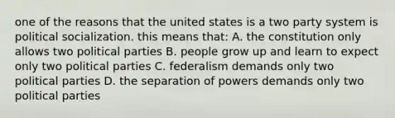 one of the reasons that the united states is a two party system is political socialization. this means that: A. the constitution only allows two political parties B. people grow up and learn to expect only two political parties C. federalism demands only two political parties D. the separation of powers demands only two political parties