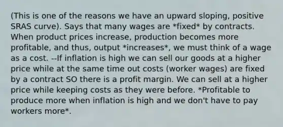 (This is one of the reasons we have an upward sloping, positive SRAS curve). Says that many wages are *fixed* by contracts. When product prices increase, production becomes more profitable, and thus, output *increases*, we must think of a wage as a cost. --If inflation is high we can sell our goods at a higher price while at the same time out costs (worker wages) are fixed by a contract SO there is a profit margin. We can sell at a higher price while keeping costs as they were before. *Profitable to produce more when inflation is high and we don't have to pay workers more*.