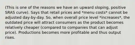 (This is one of the reasons we have an upward sloping, positive SRAS curve). Says that retail prices and *menu costs* cannot be adjusted day-by-day. So, when overall price level *increases*, the outdated price will attract consumers as the product becomes relatively cheaper (compared to companies that can adjust price). Productions becomes more profitable and thus output rises.