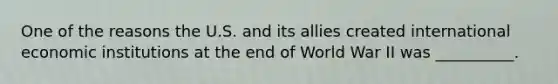 One of the reasons the U.S. and its allies created international economic institutions at the end of World War II was __________.