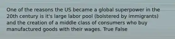 One of the reasons the US became a global superpower in the 20th century is it's large labor pool (bolstered by immigrants) and the creation of a middle class of consumers who buy manufactured goods with their wages. True False