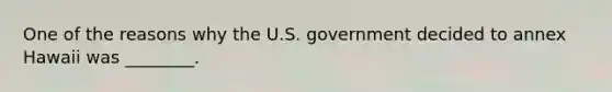 One of the reasons why the U.S. government decided to annex Hawaii was ________.