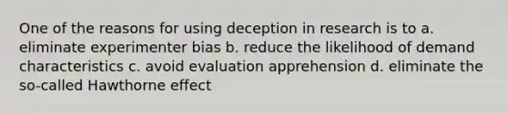 One of the reasons for using deception in research is to a. eliminate experimenter bias b. reduce the likelihood of demand characteristics c. avoid evaluation apprehension d. eliminate the so-called Hawthorne effect