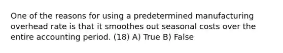 One of the reasons for using a predetermined manufacturing overhead rate is that it smoothes out seasonal costs over the entire accounting period. (18) A) True B) False