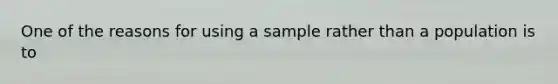 One of the reasons for using a sample rather than a population is to