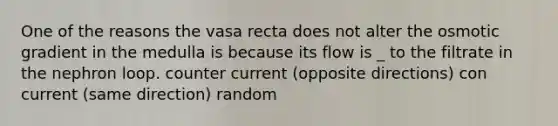 One of the reasons the vasa recta does not alter the osmotic gradient in the medulla is because its flow is _ to the filtrate in the nephron loop. counter current (opposite directions) con current (same direction) random