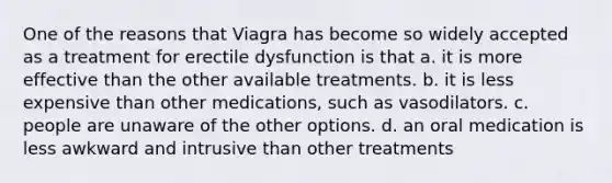 ​One of the reasons that Viagra has become so widely accepted as a treatment for erectile dysfunction is that a. it is more effective than the other available treatments.​ ​b. it is less expensive than other medications, such as vasodilators. ​c. people are unaware of the other options. ​d. an oral medication is less awkward and intrusive than other treatments