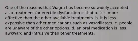 One of the reasons that Viagra has become so widely accepted as a treatment for erectile dysfunction is that a. it is more effective than the other available treatments. b. it is less expensive than other medications such as vasodilators. c. people are unaware of the other options. d. an oral medication is less awkward and intrusive than other treatments.