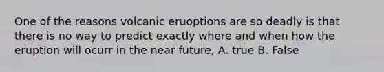 One of the reasons volcanic eruoptions are so deadly is that there is no way to predict exactly where and when how the eruption will ocurr in the near future, A. true B. False