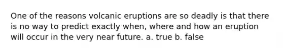 One of the reasons volcanic eruptions are so deadly is that there is no way to predict exactly when, where and how an eruption will occur in the very near future. a. true b. false