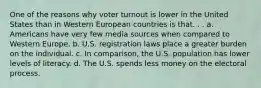 One of the reasons why voter turnout is lower in the United States than in Western European countries is that. . . a. Americans have very few media sources when compared to Western Europe. b. U.S. registration laws place a greater burden on the individual. c. In comparison, the U.S. population has lower levels of literacy. d. The U.S. spends less money on the electoral process.