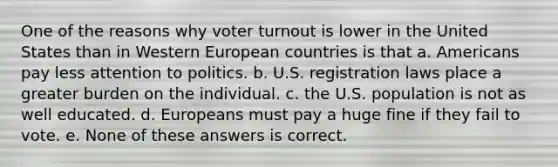 One of the reasons why voter turnout is lower in the United States than in Western European countries is that a. Americans pay less attention to politics. b. U.S. registration laws place a greater burden on the individual. c. the U.S. population is not as well educated. d. Europeans must pay a huge fine if they fail to vote. e. None of these answers is correct.