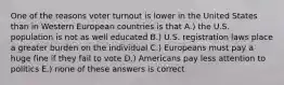 One of the reasons voter turnout is lower in the United States than in Western European countries is that A.) the U.S. population is not as well educated B.) U.S. registration laws place a greater burden on the individual C.) Europeans must pay a huge fine if they fail to vote D.) Americans pay less attention to politics E.) none of these answers is correct