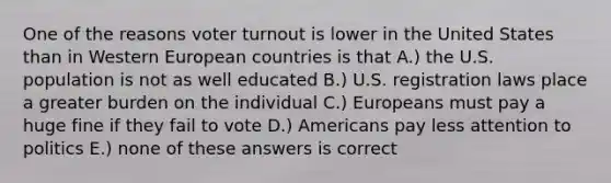 One of the reasons voter turnout is lower in the United States than in Western European countries is that A.) the U.S. population is not as well educated B.) U.S. registration laws place a greater burden on the individual C.) Europeans must pay a huge fine if they fail to vote D.) Americans pay less attention to politics E.) none of these answers is correct