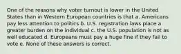 One of the reasons why voter turnout is lower in the United States than in Western European countries is that a. Americans pay less attention to politics b. U.S. registration laws place a greater burden on the individual c. the U.S. population is not as well educated d. Europeans must pay a huge fine if they fail to vote e. None of these answers is correct.