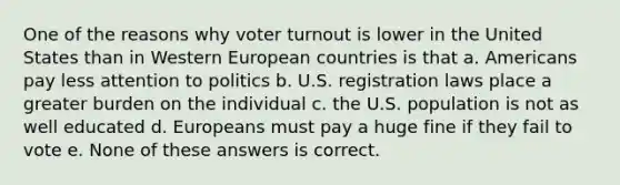 One of the reasons why voter turnout is lower in the United States than in Western European countries is that a. Americans pay less attention to politics b. U.S. registration laws place a greater burden on the individual c. the U.S. population is not as well educated d. Europeans must pay a huge fine if they fail to vote e. None of these answers is correct.