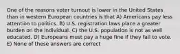 One of the reasons voter turnout is lower in the United States than in western European countries is that A) Americans pay less attention to politics. B) U.S. registration laws place a greater burden on the individual. C) the U.S. population is not as well educated. D) Europeans must pay a huge fine if they fail to vote. E) None of these answers are correct