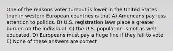 One of the reasons voter turnout is lower in the United States than in western European countries is that A) Americans pay less attention to politics. B) U.S. registration laws place a greater burden on the individual. C) the U.S. population is not as well educated. D) Europeans must pay a huge fine if they fail to vote. E) None of these answers are correct