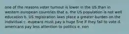 one of the reasons voter turnout is lower in the US than in western european countries that a. the US population is not well education b. US registration laws place a greater burden on the individual c. eupeans must pay a huge fine if they fail to vote d. americans pay less attention to politics e. non