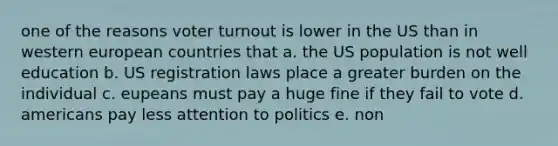 one of the reasons voter turnout is lower in the US than in western european countries that a. the US population is not well education b. US registration laws place a greater burden on the individual c. eupeans must pay a huge fine if they fail to vote d. americans pay less attention to politics e. non