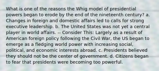 What is one of the reasons the Whig model of presidential powers began to erode by the end of the nineteenth century? a. Changes in foreign and domestic affairs led to calls for strong executive leadership. b. The United States was not yet a central player in world affairs. -- Consider This: Largely as a result of American foreign policy following the Civil War, the US began to emerge as a fledging world power with increasing social, political, and economic interests abroad. c. Presidents believed they should not be the center of government. d. Citizens began to fear that presidents were becoming too powerful.